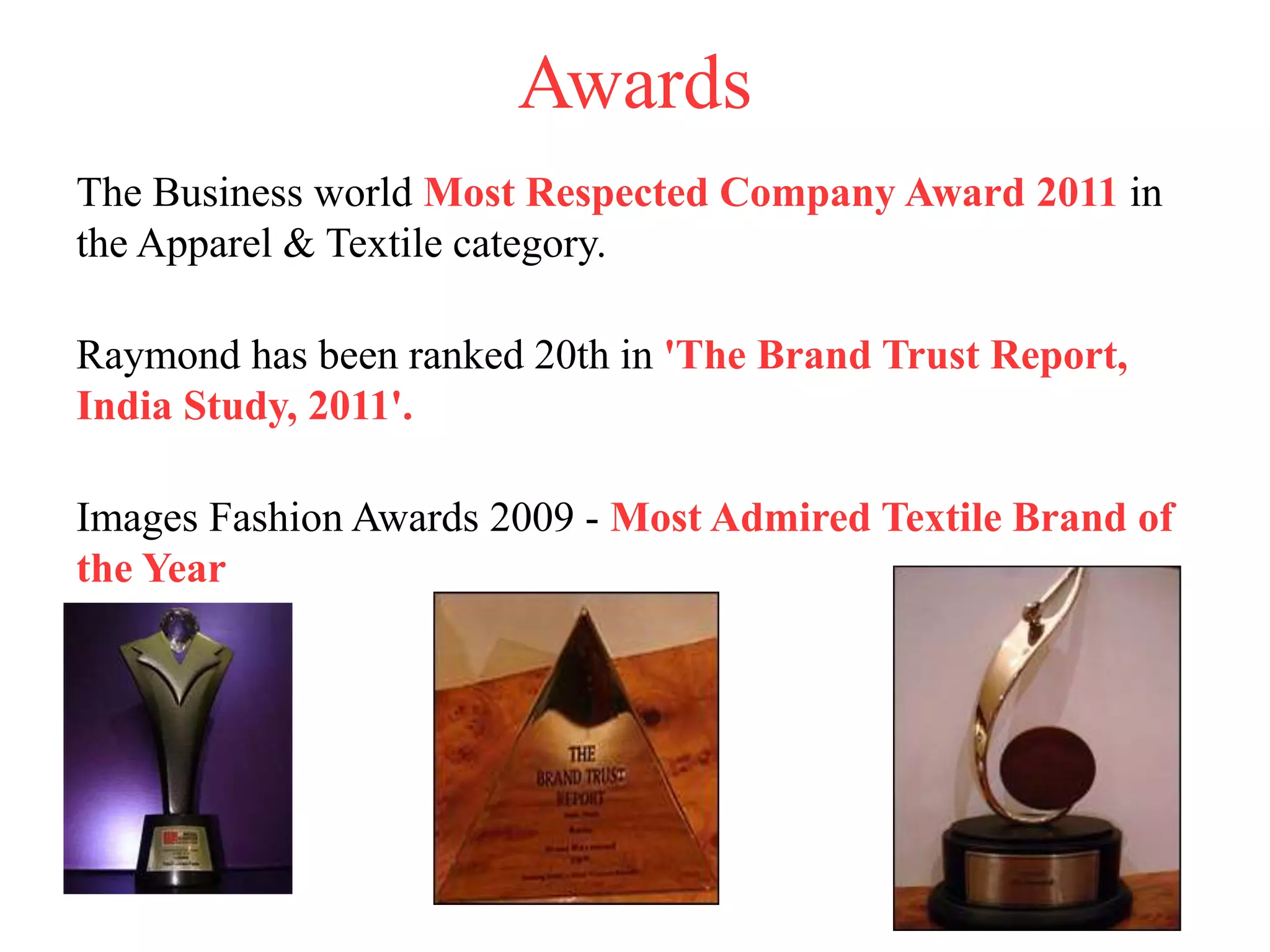 Awards
The Business world Most Respected Company Award 2011 in
the Apparel & Textile category.
Raymond has been ranked 20th in 'The Brand Trust Report,
India Study, 2011'.
Images Fashion Awards 2009 - Most Admired Textile Brand of
the Year
 