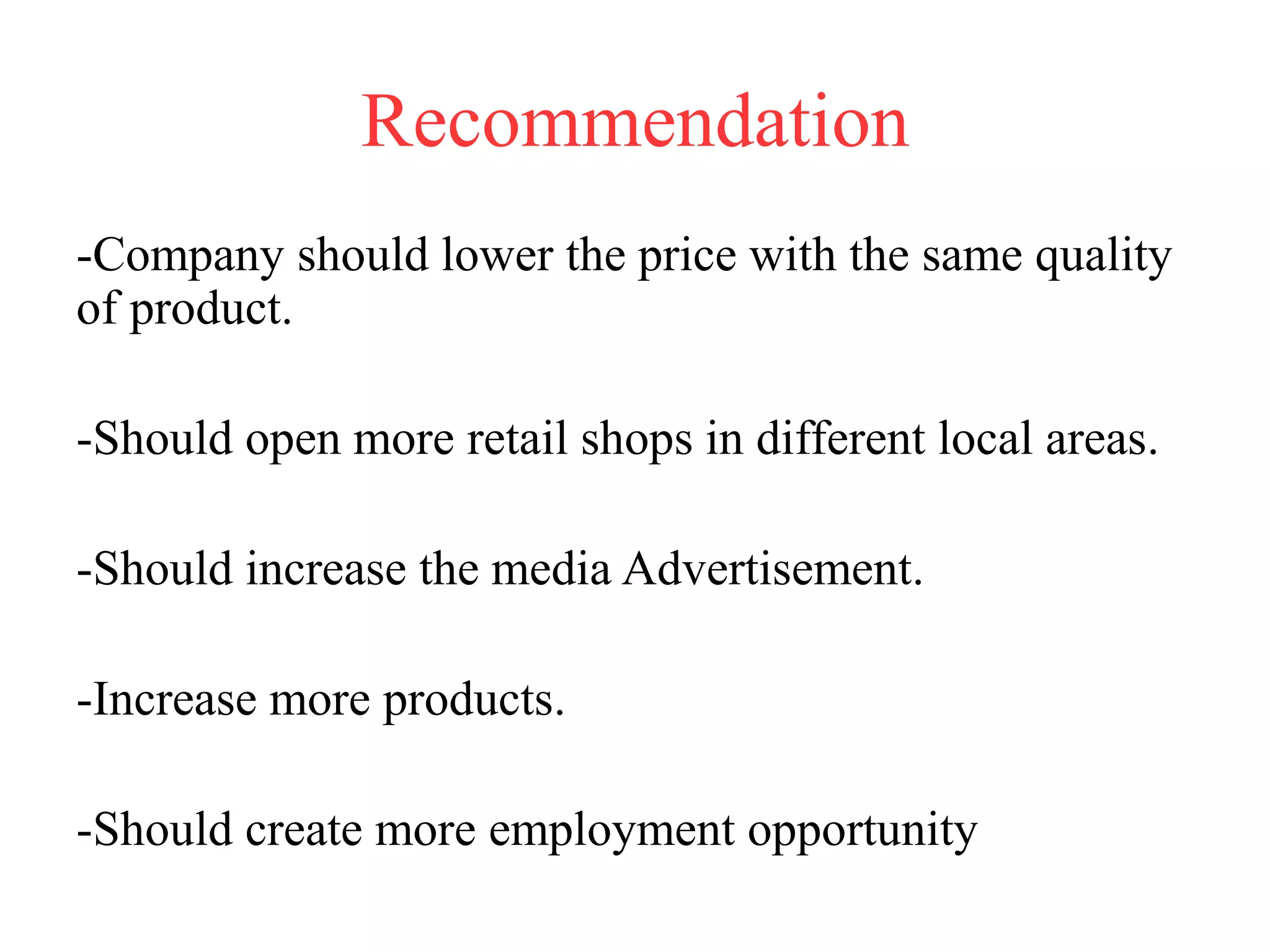 Recommendation
-Company should lower the price with the same quality
of product.
-Should open more retail shops in different local areas.
-Should increase the media Advertisement.
-Increase more products.
-Should create more employment opportunity
 
