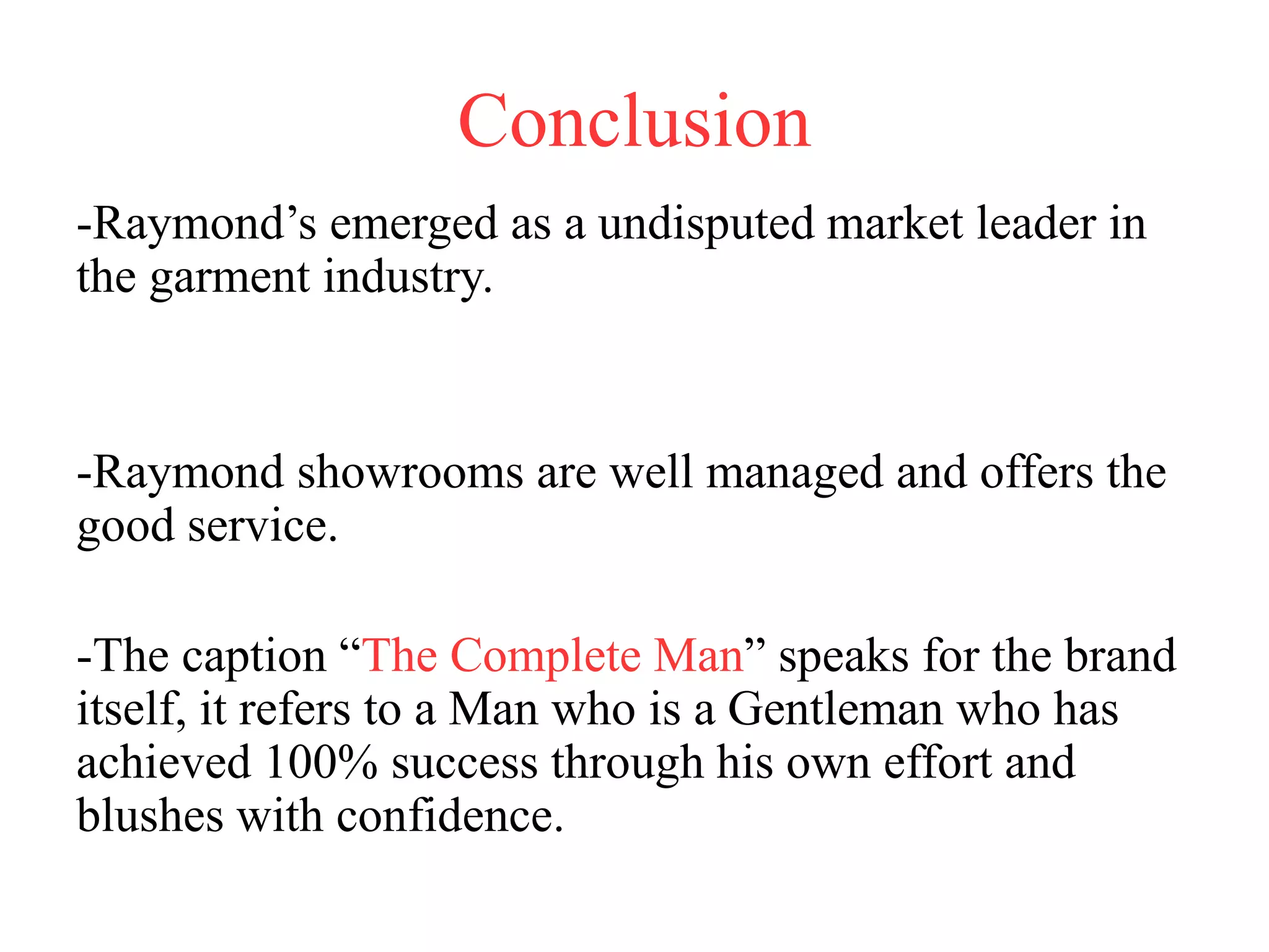 Conclusion
-Raymond’s emerged as a undisputed market leader in
the garment industry.
-Raymond showrooms are well managed and offers the
good service.
-The caption “The Complete Man” speaks for the brand
itself, it refers to a Man who is a Gentleman who has
achieved 100% success through his own effort and
blushes with confidence.
 