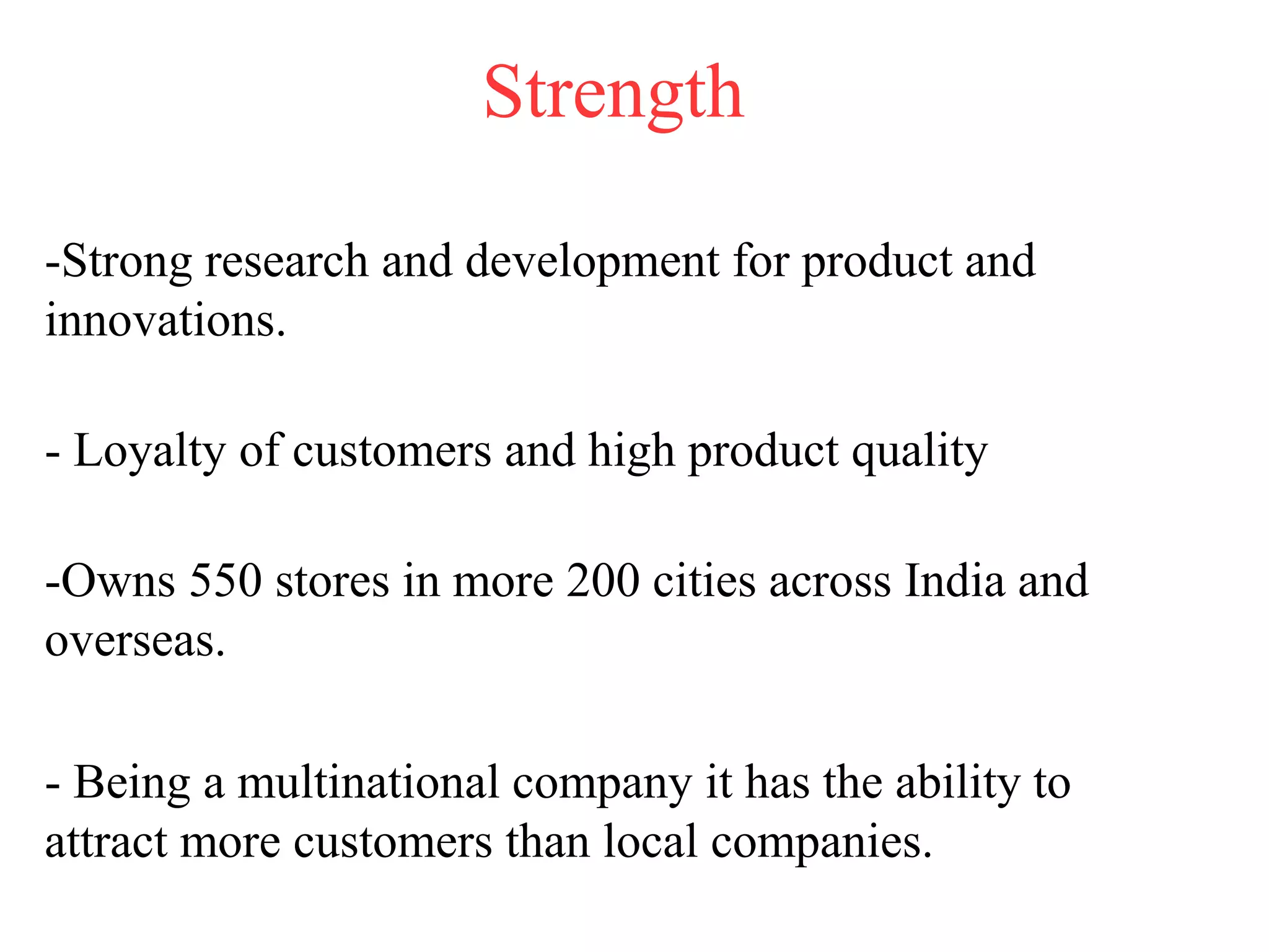Strength
-Strong research and development for product and
innovations.
- Loyalty of customers and high product quality
-Owns 550 stores in more 200 cities across India and
overseas.
- Being a multinational company it has the ability to
attract more customers than local companies.
 