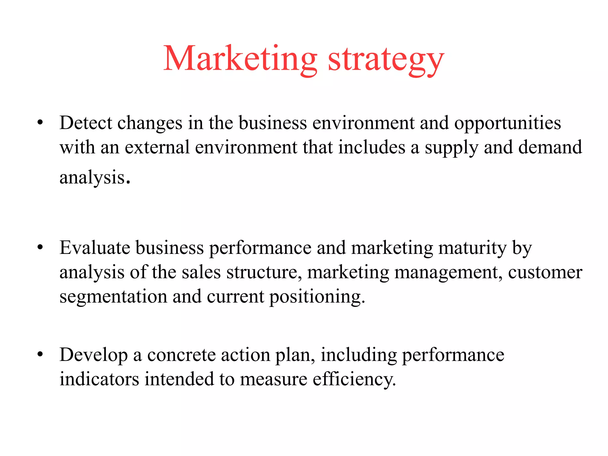Marketing strategy
• Detect changes in the business environment and opportunities
with an external environment that includes a supply and demand
analysis.
• Evaluate business performance and marketing maturity by
analysis of the sales structure, marketing management, customer
segmentation and current positioning.
• Develop a concrete action plan, including performance
indicators intended to measure efficiency.
 