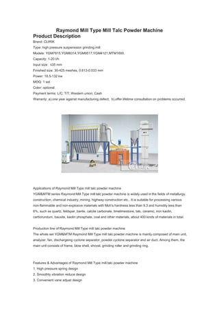 Raymond Mill Type Mill Talc Powder Machine
Product Description
Brand: CLIRIK
Type: high pressure suspenssion grinding mill
Models: YGM7815,YGM8314,YGM9517,YGM4121,MTM1600.
Capacity: 1-20 t/h
Input size: ≤35 mm
Finished size: 30-425 meshes, 0.613-0.033 mm
Power: 18.5-132 kw
MOQ: 1 set
Color: optional
Payment terms: L/C; T/T; Western union; Cash
Warranty: a).one year against manufacturing defect; b).offer lifetime consultation on problems occurred.
Applications of Raymond Mill Type mill talc powder machine
YGM&MTM series Raymond Mill Type mill talc powder machine is widely used in the fields of metallurgy,
construction, chemical industry, mining, highway construction etc,. It is suitable for processing various
non-flammable and non-explosive materials with Moh's hardness less than 9.3 and humidity less than
6%, such as quartz, feldspar, barite, calcite carbonate, limelimestone, talc, ceramic, iron kaolin,
carborundum, bauxite, kaolin phosphate, coal and other materials, about 400 kinds of materials in total.
Production line of Raymond Mill Type mill talc powder machine
The whole set YGM&MTM Raymond Mill Type mill talc powder machine is mainly composed of main unit,
analyzer, fan, dischargeing cyclone separator, powder cyclone separator and air duct. Among them, the
main unit consists of frame, blow shell, shovel, grinding roller and grinding ring.
Features & Advantages of Raymond Mill Type mill talc powder machine
1. High pressure spring design
2. Smoothly vibration reduce design
3. Convenient vane adjust design
 