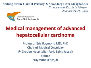 Medical management of advanced
hepatocellular carcinoma
Professor Eric Raymond MD, PhD
Chair of Medical Oncology
@ Groupe Hospitalier Paris Saint-Joseph
France
eraymond@hpsj.fr
Seeking for the Cure of Primary & Secondary Liver Malignancies
France meets Russia in Moscow
January 24-25, 2020
Conference venue: 125284, Botkinskaya Hospital,
Green hall
2nd Botkin passage 5, Moscow, Russia
 