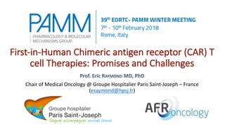 First-in-Human Chimeric antigen receptor (CAR) T
cell Therapies: Promises and Challenges
Prof. Eric RAYMOND MD, PhD
Chair of Medical Oncology @ Groupe Hospitalier Paris Saint-Joseph – France
(eraymond@hpsj.fr)
 