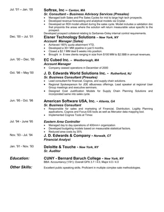 Jul. '01 – Jan. ‘05 Softrax, Inc – Canton, MA
Sr. Consultant – Business Advisory Services (Presales)
 Managed both Sales and Pre Sales Cycles for mid to large high tech prospects.
 Developed revenue forecasting and analytical models via Crystal .
 Developed an ROI model utilized during the sales cycle. Model includes a validation doc
that pinpoints the areas where the solution will return measurable value specific to the
prospect.
Developed prospect collateral relating to Sarbanes-Oxley internal control requirements.
Dec. '00 – Jul. '01 Eisner Technology Solutions – New York, NY
Account Manager (Sales)
 Achieved 180% quota attainment YTD.
 Developed a 30+ MM pipeline in just 5 months.
 Closed a $2.1 MM deal 6 weeks into position.
 Brought in 8 new clients ranging in size from $100 MM to $2.5BB in annual revenues.
Jun. '00 – Dec. '00 EC Cubed Inc. – Westborough, MA
Account Manager
 Company ceased operations in December of 2000
Oct. '98 – May '00 J. D. Edwards World Solutions Inc. - Rutherford, NJ
Sr. Business Consultant (Presales)
 Lead consultant for financial, Cognos, and supply chain solutions.
 Regional Spokesperson for JDE eBusiness offerings. Lead speaker at regional User
Group meetings and executive seminars.
 Designed Cost Justification Models for Supply Chain Planning Solutions and
incorporated same into sales cycle.
Jun. '95 - Oct. '98 American Software USA, Inc. - Atlanta, GA
Sr. Business Consultant
 Responsible for sales and marketing of Financial, Distribution, Logility Planning
applications, Cognos and Focus EIS tools as well as Mercator data mapping tool.
 Implemented Cognos Tools at Timex
Jul. '94 - June '95 Eastern Area Controller
 Managed day to day operations of 400mm+ organization
 Developed budgeting models based on measurable statistical factors.
 Reduced area costs by 35%
Nov. '93 - Jul. '94 J. D. Edwards & Company - Norwalk, CT
Financial Analyst
Jan. '91 - Nov. '93 Deloitte & Touche - New York, NY
Sr. Auditor
Education: CUNY - Bernard Baruch College - New York, NY
BBA: Accountancy (1/91); Overall GPA 3.7 / 4.0, Major 4.0 / 4.0
Other Skills: Excellent public speaking skills. Proficient in multiple complex sale methodologies.
 