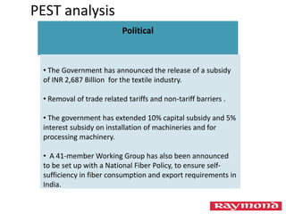 Political
• The Government has announced the release of a subsidy
of INR 2,687 Billion for the textile industry.
• Removal of trade related tariffs and non-tariff barriers .
• The government has extended 10% capital subsidy and 5%
interest subsidy on installation of machineries and for
processing machinery.
• A 41-member Working Group has also been announced
to be set up with a National Fiber Policy, to ensure self-
sufficiency in fiber consumption and export requirements in
India.
PEST analysis
 