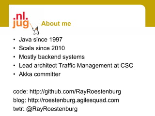 About me

•   Java since 1997
•   Scala since 2010
•   Mostly backend systems
•   Lead architect Traffic Management at CSC
•   Akka committer

code: http://github.com/RayRoestenburg
blog: http://roestenburg.agilesquad.com
twtr: @RayRoestenburg
 