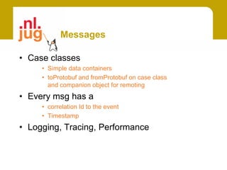 Messages

• Case classes
     • Simple data containers
     • toProtobuf and fromProtobuf on case class
       and companion object for remoting
• Every msg has a
     • correlation Id to the event
     • Timestamp
• Logging, Tracing, Performance
 