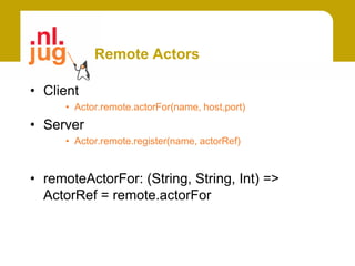 Remote Actors

• Client
     • Actor.remote.actorFor(name, host,port)
• Server
     • Actor.remote.register(name, actorRef)


• remoteActorFor: (String, String, Int) =>
  ActorRef = remote.actorFor
 