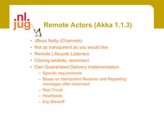 Remote Actors (Akka 1.1.3)

•   JBoss Netty (Channels)
•   Not as transparent as you would like
•   Remote Lifecycle Listeners
•   Closing sockets, reconnect
•   Own Guaranteed Delivery implementation
     – Specific requirements
     – Bases on Idempotent Receiver and Repeating
       messages after reconnect
     – Non-Trivial
     – Heartbeats
     – Exp Backoff
 