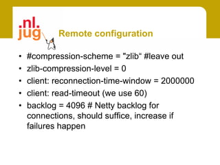 Remote configuration

•   #compression-scheme = "zlib“ #leave out
•   zlib-compression-level = 0
•   client: reconnection-time-window = 2000000
•   client: read-timeout (we use 60)
•   backlog = 4096 # Netty backlog for
    connections, should suffice, increase if
    failures happen
 
