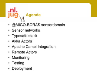 Agenda

•   @MIGO-BORAS sensordomain
•   Sensor networks
•   Typesafe stack
•   Akka Actors
•   Apache Camel Integration
•   Remote Actors
•   Monitoring
•   Testing
•   Deployment
 