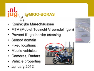 @MIGO-BORAS

•   Koninklijke Marechaussee
•   MTV (Mobiel Toezicht Vreemdelingen)
•   Prevent illegal border crossing
•   Sensor domain
•   Fixed locations
•   Mobile vehicles
•   Cameras, Radars
•   Vehicle properties
•   January 2012
 