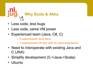 Why Scala & Akka

• Less code, less bugs
• Less code, same VM power
• Experienced team (Java, C#, C)
     • 3 experienced Java devs
     • 1 experienced C# dev with no Java experience
• Need to interoperate with existing Java and
  C (JNA)
• Simplify development (C->Java->Scala)
• Ubuntu
 