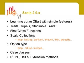 Scala 2.9.x

•   Learning curve (Start with simple features)
•   Traits, Tupels, Stackable Traits
•   First Class Functions
•   Scala Collections
       • map, flatMap, partition, foreach, filter, groupBy..
• Option type
       • map.. orElse, foreach,..
• Case classes
• REPL, DSLs, Extension methods
 