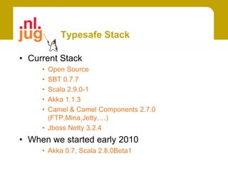 Typesafe Stack

• Current Stack
     • Open Source
     • SBT 0.7.7
     • Scala 2.9.0-1
     • Akka 1.1.3
     • Camel & Camel Components 2.7.0
       (FTP,Mina,Jetty,…)
     • Jboss Netty 3.2.4
• When we started early 2010
     • Akka 0.7, Scala 2.8.0Beta1
 
