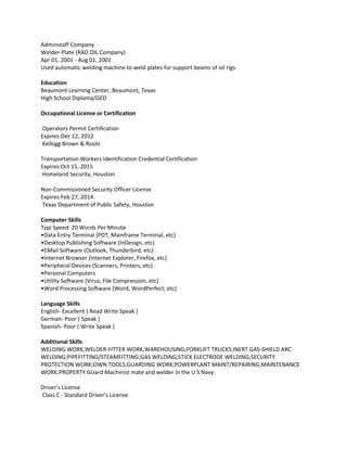 Adminstaff Company
Welder-Plate (RAD OIL Company)
Apr 01, 2001 - Aug 01, 2001
Used automatic welding machine to weld plates for support beams of oil rigs.

Education
Beaumont Learning Center, Beaumont, Texas
High School Diploma/GED

Occupational License or Certification

Operators Permit Certification
Expires:Dec 12, 2012
Kellogg Brown & Roots

Transportation Workers Identification Credential Certification
Expires:Oct 15, 2015
Homeland Security, Houston

Non-Commissioned Security Officer License
Expires:Feb 27, 2014
Texas Department of Public Safety, Houston

Computer Skills
Typi Speed: 20 Words Per Minute
•Data Entry Terminal (PDT, Mainframe Terminal, etc)
•Desktop Publishing Software (InDesign, etc)
•EMail Software (Outlook, Thunderbird, etc)
•Internet Browser (Internet Explorer, Firefox, etc)
•Peripheral Devices (Scanners, Printers, etc)
•Personal Computers
•Utility Software (Virus, File Compression, etc)
•Word Processing Software (Word, WordPerfect, etc)

Language Skills
English- Excellent ( Read Write Speak )
German- Poor ( Speak )
Spanish- Poor ( Write Speak )

Additional Skills
WELDING WORK;WELDER-FITTER WORK;WAREHOUSING;FORKLIFT TRUCKS;INERT GAS-SHIELD ARC
WELDING;PIPEFITTING/STEAMFITTING;GAS WELDING;STICK ELECTRODE WELDING;SECURITY
PROTECTION WORK;OWN TOOLS;GUARDING WORK;POWERPLANT MAINT/REPAIRING;MAINTENANCE
WORK;PROPERTY GUard Machinist mate and welder in the U S Navy.

Driver's License
Class C - Standard Driver's License
 
