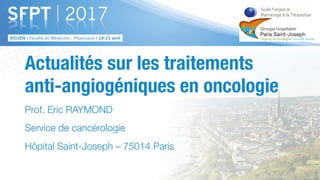 Actualités sur les traitements
anti-angiogéniques en oncologie
Prof. Eric RAYMOND
Service de cancérologie
Hôpital Saint-Joseph – 75014 Paris
 