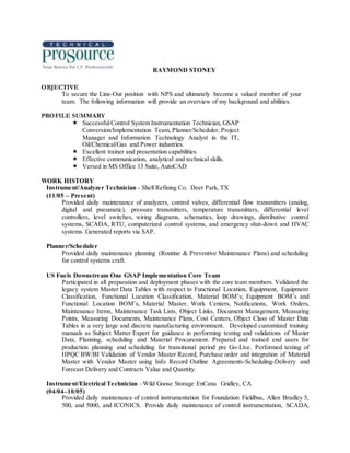RAYMOND STONEY
OBJECTIVE
To secure the Line-Out position with NPS and ultimately become a valued member of your
team. The following information will provide an overview of my background and abilities.
PROFILE SUMMARY
 SuccessfulControl System Instrumentation Technician, GSAP
Conversion/Implementation Team, Planner/Scheduler, Project
Manager and Information Technology Analyst in the IT,
Oil/Chemical/Gas and Power industries.
 Excellent trainer and presentation capabilities.
 Effective communication, analytical and technical skills.
 Versed in MS Office 13 Suite, AutoCAD
WORK HISTORY
Instrument/Analyzer Technician - Shell Refining Co. Deer Park, TX
(11/05 – Present)
Provided daily maintenance of analyzers, control valves, differential flow transmitters (analog,
digital and pneumatic), pressure transmitters, temperature transmitters, differential level
controllers, level switches, wiring diagrams, schematics, loop drawings, distributive control
systems, SCADA, RTU, computerized control systems, and emergency shut-down and HVAC
systems. Generated reports via SAP.
Planner/Scheduler
Provided daily maintenance planning (Routine & Preventive Maintenance Plans) and scheduling
for control systems craft.
US Fuels Downstream One GSAP Implementation Core Team
Participated in all preparation and deployment phases with the core team members. Validated the
legacy system Master Data Tables with respect to Functional Location, Equipment, Equipment
Classification, Functional Location Classification, Material BOM’s; Equipment BOM’s and
Functional Location BOM’s, Material Master, Work Centers, Notifications, Work Orders,
Maintenance Items, Maintenance Task Lists, Object Links, Document Management, Measuring
Points, Measuring Documents, Maintenance Plans, Cost Centers, Object Class of Master Data
Tables in a very large and discrete manufacturing environment. Developed customized training
manuals as Subject Matter Expert for guidance in performing testing and validations of Master
Data, Planning, scheduling and Material Procurement. Prepared and trained end users for
production planning and scheduling for transitional period pre Go-Live. Performed testing of
HPQC BW/BI Validation of Vendor Master Record, Purchase order and integration of Material
Master with Vendor Master using Info Record Outline Agreements-Scheduling-Delivery and
Forecast Delivery and Contracts Value and Quantity.
Instrument/Electrical Technician –Wild Goose Storage EnCana Gridley, CA
(04/04–10/05)
Provided daily maintenance of control instrumentation for Foundation Fieldbus, Allen Bradley 5,
500, and 5000, and ICONICS. Provide daily maintenance of control instrumentation, SCADA,
 