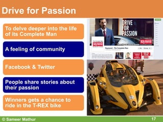 Drive for Passion
17
To delve deeper into the life
of its Complete Man
A feeling of community
Facebook & Twitter
People share stories about
their passion
Winners gets a chance to
ride in the T-REX bike
© Sameer Mathur
 