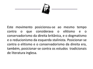Este movimento posicionou-se ao mesmo tempo
contra o que considerava o elitismo e o
conservadorismo da direita britânica, e o dogmatismo
e o reducionismo da esquerda stalinista. Posicionar-se
contra o elitismo e o conservadorismo da direita era,
também, posicionar-se contra os estudos tradicionais
de literatura inglesa.
 