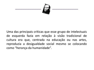Uma das principais críticas que esse grupo de intelectuais
de esquerda fazia em relação à visão tradicional de
cultura era que, centrada na educação ou nas artes,
reproduzia a desigualdade social mesmo se colocando
como “herança da humanidade”.
 