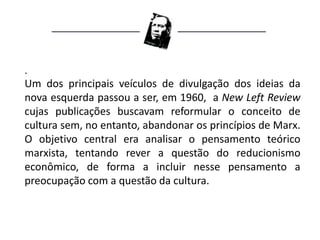 .
Um dos principais veículos de divulgação dos ideias da
nova esquerda passou a ser, em 1960, a New Left Review
cujas publicações buscavam reformular o conceito de
cultura sem, no entanto, abandonar os princípios de Marx.
O objetivo central era analisar o pensamento teórico
marxista, tentando rever a questão do reducionismo
econômico, de forma a incluir nesse pensamento a
preocupação com a questão da cultura.
 