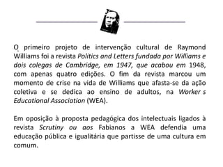 O. primeiro projeto de intervenção cultural de Raymond
Williams foi a revista Politics and Letters fundada por Williams e
dois colegas de Cambridge, em 1947, que acabou em 1948,
com apenas quatro edições. O fim da revista marcou um
momento de crise na vida de Williams que afasta-se da ação
coletiva e se dedica ao ensino de adultos, na Worker s
Educational Association (WEA).

Em oposição à proposta pedagógica dos intelectuais ligados à
revista Scrutiny ou aos Fabianos a WEA defendia uma
educação pública e igualitária que partisse de uma cultura em
comum.
 