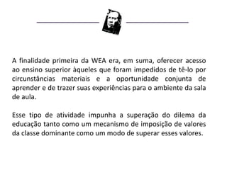 A finalidade primeira da WEA era, em suma, oferecer acesso
ao ensino superior àqueles que foram impedidos de tê-lo por
circunstâncias materiais e a oportunidade conjunta de
aprender e de trazer suas experiências para o ambiente da sala
de aula.

Esse tipo de atividade impunha a superação do dilema da
educação tanto como um mecanismo de imposição de valores
da classe dominante como um modo de superar esses valores.
 