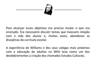 Para alcançar esses objetivos era preciso mudar o que era
ensinado. Era necessário discutir temas que tivessem relação
com a vida dos alunos e, muitas vezes, abandonar as
disciplinas do currículo escolar.

A experiência de Williams e dos seus colegas mais próximos
com a educação de adultos na WEA teve como um dos
desdobramentos a criação dos chamados Estudos Culturais.
 