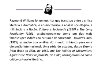 Raymond Williams foi um escritor que transitou entre a crítica
literária e dramática, o ensaio teórico, a análise sociológica, a
militância e a ficção. Cultura e Sociedade (1958) e The Long
Revolution (1961) estabeleceram-no como um dos mais
famosos pensadores da cultura e da sociedade. Towards 2000
(1983) estendeu sua análise do mundo britânico para uma
dimensão internacional. Uma série de estudos, desde Drama
from Ibsen to Eliot, de 1952, até The Politics of Modernism:
Against the New Conformists, de 1989, consagraram-no como
crítico cultural e literário.
 