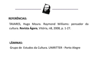 REFERÊNCIAS:
TAVARES, Hugo Moura. Raymond Williams: pensador da
cultura. Revista Ágora, Vitória, n8, 2008, p. 1-27.



LÂMINAS:
Grupo de Estudos da Cultura. UNIRITTER - Porto Alegre
 