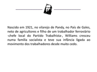 Nascido em 1921, no vilarejo de Pandy, no País de Gales,
neto de agricultores e filho de um trabalhador ferroviário
-chefe local do Partido Trabalhista-, Williams cresceu
numa família socialista e teve sua infância ligada ao
movimento dos trabalhadores desde muito cedo.
 
