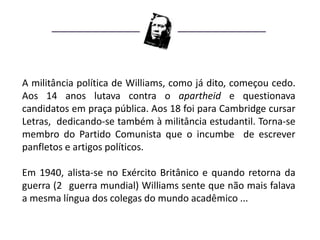 A militância política de Williams, como já dito, começou cedo.
Aos 14 anos lutava contra o apartheid e questionava
candidatos em praça pública. Aos 18 foi para Cambridge cursar
Letras, dedicando-se também à militância estudantil. Torna-se
membro do Partido Comunista que o incumbe de escrever
panfletos e artigos políticos.

Em 1940, alista-se no Exército Britânico e quando retorna da
guerra (2 guerra mundial) Williams sente que não mais falava
a mesma língua dos colegas do mundo acadêmico ...
 