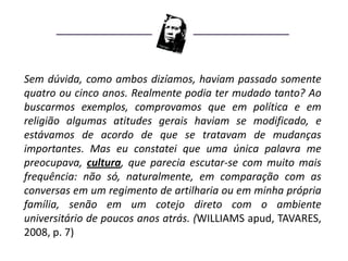 Sem dúvida, como ambos dizíamos, haviam passado somente
quatro ou cinco anos. Realmente podia ter mudado tanto? Ao
buscarmos exemplos, comprovamos que em política e em
religião algumas atitudes gerais haviam se modificado, e
estávamos de acordo de que se tratavam de mudanças
importantes. Mas eu constatei que uma única palavra me
preocupava, cultura, que parecia escutar-se com muito mais
frequência: não só, naturalmente, em comparação com as
conversas em um regimento de artilharia ou em minha própria
família, senão em um cotejo direto com o ambiente
universitário de poucos anos atrás. (WILLIAMS apud, TAVARES,
2008, p. 7)
 