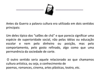 Antes da Guerra a palavra cultura era utilizada em dois sentidos
principais:

Um deles típico dos “salões de chá” e que parecia significar uma
espécie de superioridade social, não pelas idéias ou educação
escolar e nem pelo dinheiro ou posição, mas pelo
comportamento, pelo gosto refinado, algo como que uma
permanência da sociedade de corte.

 O outro sentido seria aquele relacionado ao que chamamos
cultura artística, ou seja, o conhecimento de
poemas, romances, cinema, artes plásticas, teatro, etc.
 