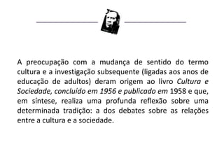 A preocupação com a mudança de sentido do termo
cultura e a investigação subsequente (ligadas aos anos de
educação de adultos) deram origem ao livro Cultura e
Sociedade, concluído em 1956 e publicado em 1958 e que,
em síntese, realiza uma profunda reflexão sobre uma
determinada tradição: a dos debates sobre as relações
entre a cultura e a sociedade.
 