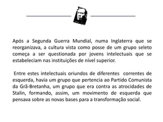 Após a Segunda Guerra Mundial, numa Inglaterra que se
reorganizava, a cultura vista como posse de um grupo seleto
começa a ser questionada por jovens intelectuais que se
estabeleciam nas instituições de nível superior.

Entre estes intelectuais oriundos de diferentes correntes de
esquerda, havia um grupo que pertencia ao Partido Comunista
da Grã-Bretanha, um grupo que era contra as atrocidades de
Stalin, formando, assim, um movimento de esquerda que
pensava sobre as novas bases para a transformação social.
 