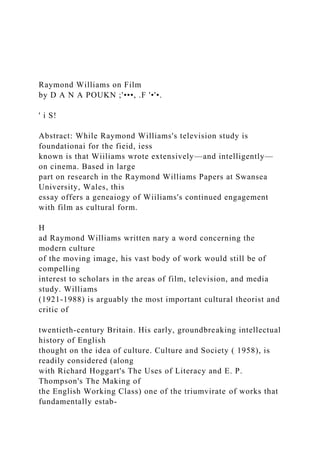 Raymond Williams on Film
by D A N A POUKN ;'•••, .F '•'•.
' i S!
Abstract: While Raymond Williams's television study is
foundationai for the fieid, iess
known is that Wiiliams wrote extensively—and intelligently—
on cinema. Based in large
part on research in the Raymond Williams Papers at Swansea
University, Wales, this
essay offers a geneaiogy of Wiiliams's continued engagement
with film as cultural form.
H
ad Raymond Williams written nary a word concerning the
modern culture
of the moving image, his vast body of work would still be of
compelling
interest to scholars in the areas of film, television, and media
study. Williams
(1921-1988) is arguably the most important cultural theorist and
critic of
twentieth-century Britain. His early, groundbreaking intellectual
history of English
thought on the idea of culture. Culture and Society ( 1958), is
readily considered (along
with Richard Hoggart's The Uses of Literacy and E. P.
Thompson's The Making of
the English Working Class) one of the triumvirate of works that
fundamentally estab-
 