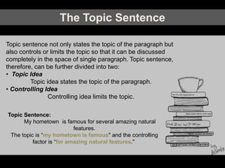 The Topic Sentence
Topic sentence not only states the topic of the paragraph but
also controls or limits the topic so that it can be discussed
completely in the space of single paragraph. Topic sentence,
therefore, can be further divided into two:
• Topic Idea
Topic idea states the topic of the paragraph.
• Controlling Idea
Controlling idea limits the topic.
Topic Sentence:
My hometown is famous for several amazing natural
features.
The topic is “my hometown is famous" and the controlling
factor is “for amazing natural features."
 