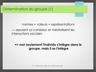 Détermination du groupe (1)
normes + valeurs + représentations
→ assurent sa cohésion et médiatisent les
interactions sociales
=> non seulement l'individu s'intègre dans le
groupe, mais il se l'intègre
2. L'influence de la communauté
 