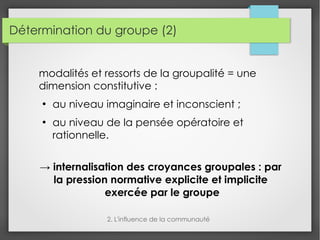 Détermination du groupe (2)
modalités et ressorts de la groupalité = une
dimension constitutive :
●
au niveau imaginaire et inconscient ;
●
au niveau de la pensée opératoire et
rationnelle.
→ internalisation des croyances groupales : par
la pression normative explicite et implicite
exercée par le groupe
2. L'influence de la communauté
 