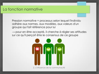 La fonction normative
Pression normative = processus selon lequel l'individu
adhère aux normes, aux modèles, aux valeurs d'un
groupe qui fait référence pour lui
→ pour en être accepté, il cherche à régler ses attitudes
sur ce qu'il perçoit être le consensus de ce groupe
2. L'influence de la communauté
 