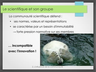 Le scientifique et son groupe
La communauté scientifique défend :
●
ses normes, valeurs et représentations
●
se caractérise par un besoin d'immutabilité
→ forte pression normative sur ses membres
2. L'influence de la communauté
… incompatible
avec l'innovation !
 