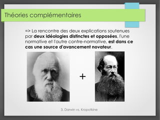 Théories complémentaires
3. Darwin vs. Kropotkine
=> La rencontre des deux explications soutenues
par deux idéologies distinctes et opposées, l'une
normative et l'autre contre-normative, est dans ce
cas une source d'avancement novateur.
+
 