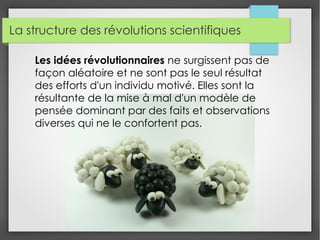 La structure des révolutions scientifiques
Les idées révolutionnaires ne surgissent pas de
façon aléatoire et ne sont pas le seul résultat
des efforts d'un individu motivé. Elles sont la
résultante de la mise à mal d'un modèle de
pensée dominant par des faits et observations
diverses qui ne le confortent pas.
 