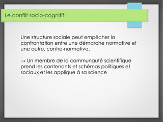 Le conflit socio-cognitif
Une structure sociale peut empêcher la
confrontation entre une démarche normative et
une autre, contre-normative.
→ Un membre de la communauté scientifique
prend les contenants et schémas politiques et
sociaux et les applique à sa science
 