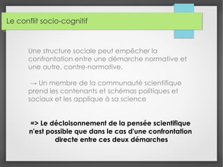 Le conflit socio-cognitif
Une structure sociale peut empêcher la
confrontation entre une démarche normative et
une autre, contre-normative.
→ Un membre de la communauté scientifique
prend les contenants et schémas politiques et
sociaux et les applique à sa science
=> Le décloisonnement de la pensée scientifique
n'est possible que dans le cas d'une confrontation
directe entre ces deux démarches
 