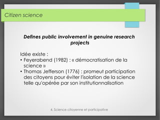 Citizen science
4. Science citoyenne et participative
Defines public involvement in genuine research
projects
Idée existe :
●
Feyerabend (1982) : « démocratisation de la
science »
●
Thomas Jefferson (1776) : promeut participation
des citoyens pour éviter l'isolation de la science
telle qu'opérée par son institutionnalisation
 