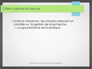 Citizen science en français
4. Science citoyenne et participative
●
Science citoyenne : les citoyens exercent un
contrôle sur la gestion de la recherche
→ co-gouvernance de la pratique
 